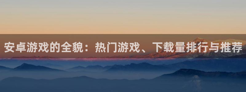 手机版高德娱乐客户端下载：安卓游戏的全貌：热门游戏、下载量排