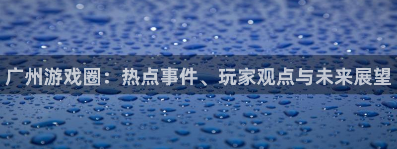 高德娱乐4开户：广州游戏圈：热点事件、玩家观点与未来展望